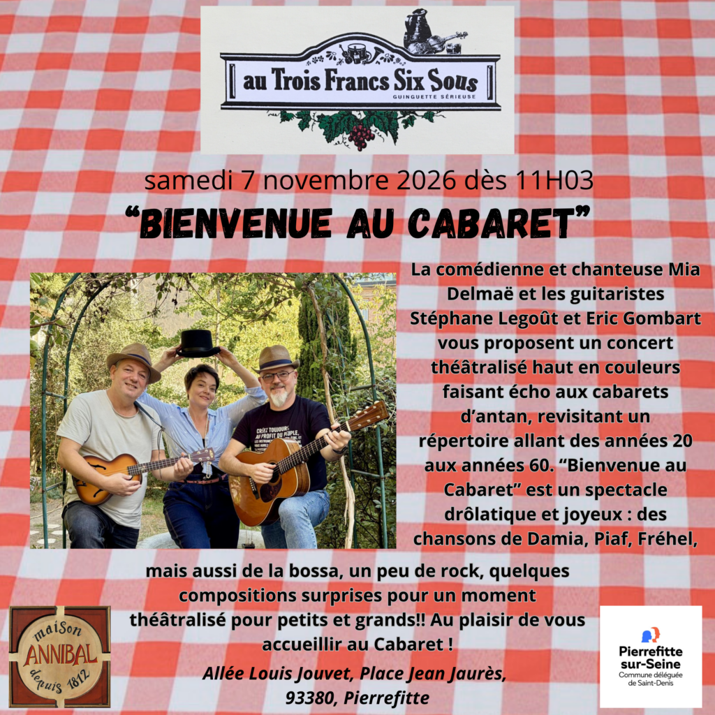 Flyer de la Guinguette au trois francs six sous. Le samedi 7 novembre dès 11H03, allée Louis Jouvet, Place Jean Jaurès, 93380  Pierrefitte.
"Bienvenue au cabaret" La comédienne et chanteuse Mia Delmaë et les guitaristes Stéphane Legoût et Eric Gombart vous
proposent un concert théâtralisé haut en couleurs faisant écho aux cabarets d'antan, revisitant un
répertoire allant des années 20 aux années 60.
“Bienvenue au Cabaret” est un spectacle drôlatique et joyeux : des chansons de Damia, Piaf, Fréhel
mais aussi de la bossa, un peu de rock, quelques compositions surprises pour un moment théâtralisé
pour petits et grands!! Au plaisir de vous accueillir au Cabaret !